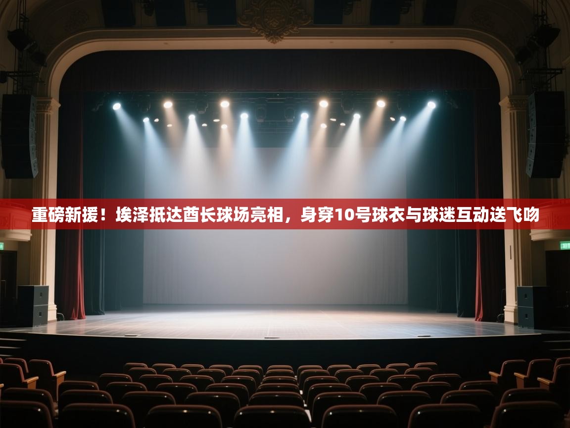 爱游戏体育全站入口-重磅新援！埃泽抵达酋长球场亮相，身穿10号球衣与球迷互动送飞吻  第4张